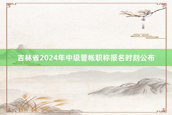 吉林省2024年中级管帐职称报名时刻公布