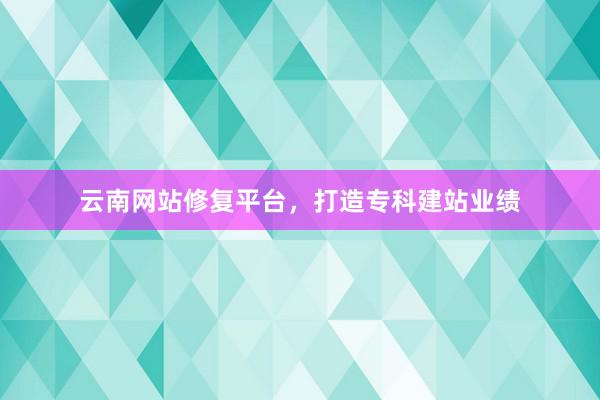 云南网站修复平台，打造专科建站业绩