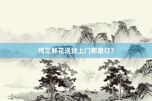 预定鲜花送货上门那里订？