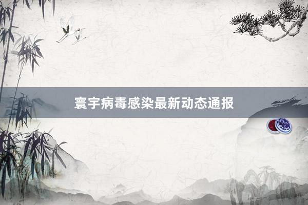 寰宇病毒感染最新动态通报