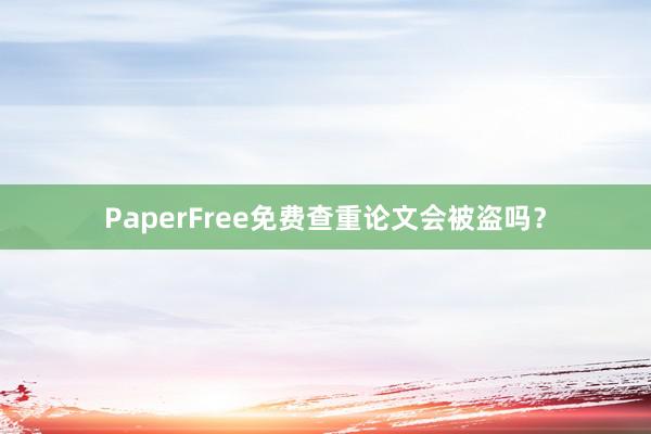 PaperFree免费查重论文会被盗吗？